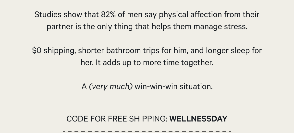 Studies show that 82% of men say physical affection from their partner is the only thing that helps them manage stress.  $0 shipping, shorter bathroom trips for him, and longer sleep for her. It all adds up to more time and savings together.  A (very much) win-win-win situation. CODE FOR FREE SHIPPING: WELLNESSDAY