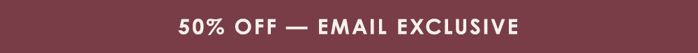 50% Off - Email Exclusive 