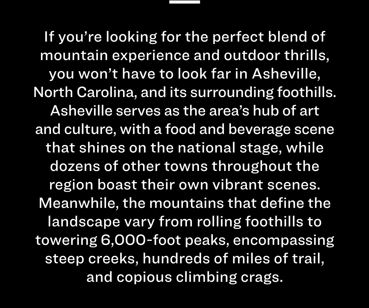 If you're looking for the perfect blend of mountain experience and outdoor thrills, you won't have to look far in Asheville, North Carolina, and its surrounding foothills. Asheville serves as the area's hub of art and culture, with a food and beverage scene that shines on the national stage, while dozens of other towns throughout the region boast their own vibrant scenes. Meanwhile, the mountains that define the landscape vary from rolling foothills to towering 6,000-foot peaks, encompassing steep creeks, hundreds of miles of trail, and copious climbing crags. 