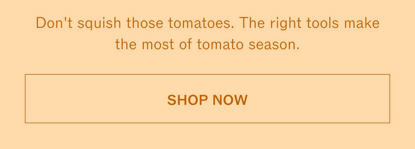 Don't squish those tomatoes. The right tools make the most of tomato season.  SHOP NOW