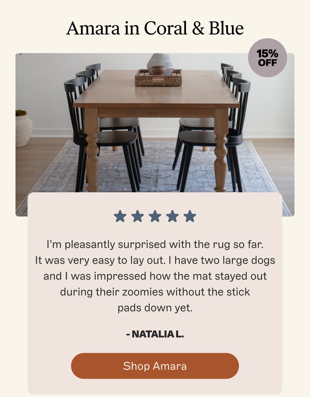 Amara in Coral & Blue 15% off I’m pleasantly surprised with the rug so far. It was very easy to lay out. I have two large dogs and I was impressed how the mat stayed out during their zoomies without the stick pads down yet. - Natalia L. Shop Amara