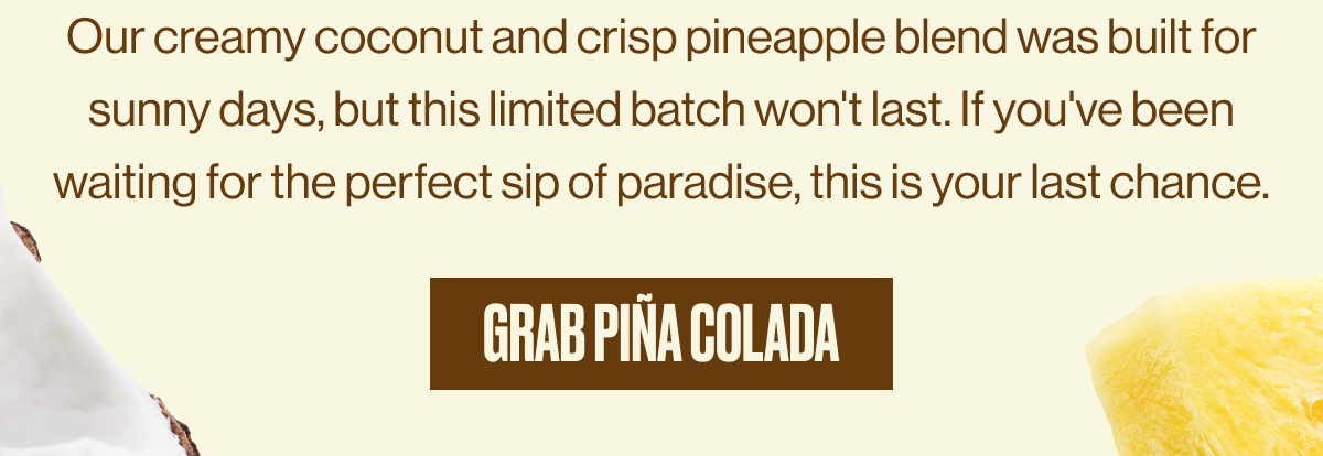 Our creamy coconut and crisp pineapple blend was built for sunny days, but this limited batch won't last. If you've been waiting for the perfect sip of paradise, this is your last chance. | GRAB PIÑA COLADA