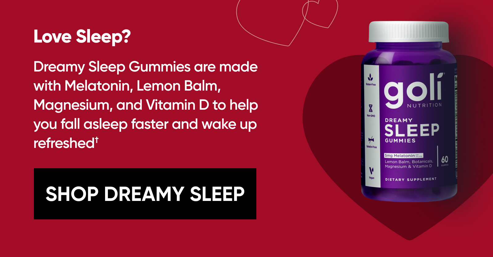 Love Sleep? Dreamy Sleep Gummies are made with Melatonin, Lemon Balm, Magnesium, and Vitamin D to help you fall asleep faster and wake up refreshed.† [SHOP DREAMY SLEEP