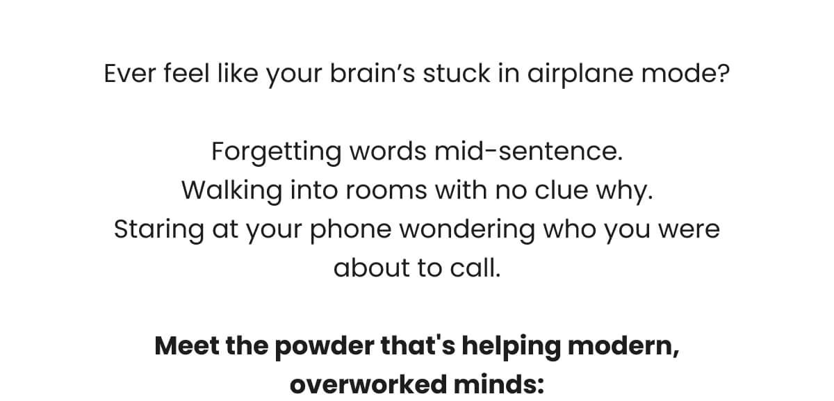Ever feel like your brain’s stuck in airplane mode?  Forgetting words mid-sentence. Walking into rooms with no clue why. Staring at your phone wondering who you were about to call.  Meet the powder that's helping modern, overworked minds: