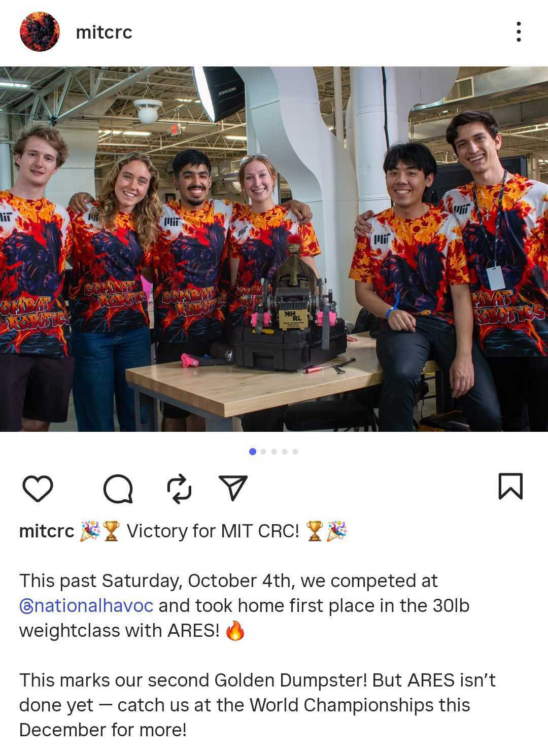 Six members of the MIT Combat Robotics team pose with their robot ARES while wearing bright shirts with the text “MIT Combat Robotics.” Text via @‌mitcrc: Victory for MIT CRC! This past Saturday, October 4th, we competed at @‌nationalhavoc and took home first place in the 30lb weightclass with ARES! This marks our second Golden Dumpster! But ARES isn’t done yet — catch us at the World Championships this December for more!