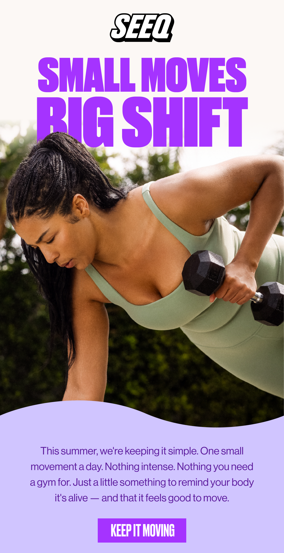 SEEQ | SMALL MOVES | BIG SHIFT | This summer, we're keeping it simple. One small movement a day. Nothing intense. Nothing you need a gym for. Just a little something to remind your body it's alive—and that it feels good to move. | KEEP IT MOVING