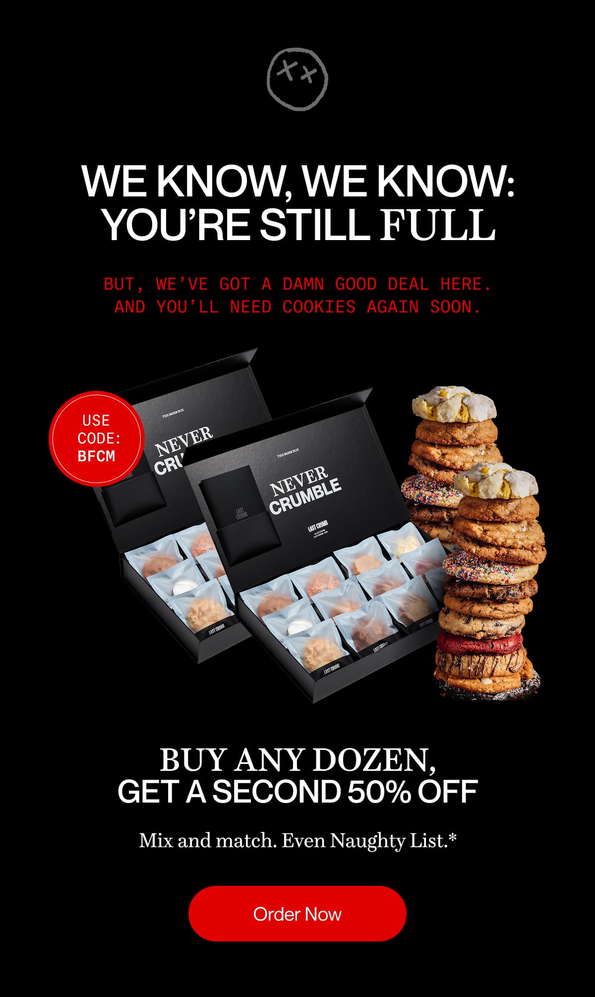WE KNOW, WE KNOW: YOU’RE STILL FULL But, we’ve got a damn good deal here. And you’ll need cookies again soon. | buy any dozen, get a second 50% off | Mix and match. Even Naughty List.* | Order Now | Order Now