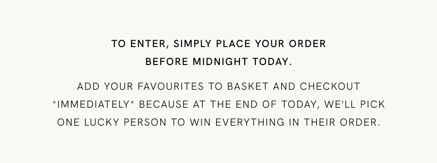 TO ENTER, SIMPLY PLACE YOUR ORDER BEFORE MIDNIGHT Add your favourites to basket and checkout *immediately* because at the end of today, we'll pick one lucky person to win everything in their order.
