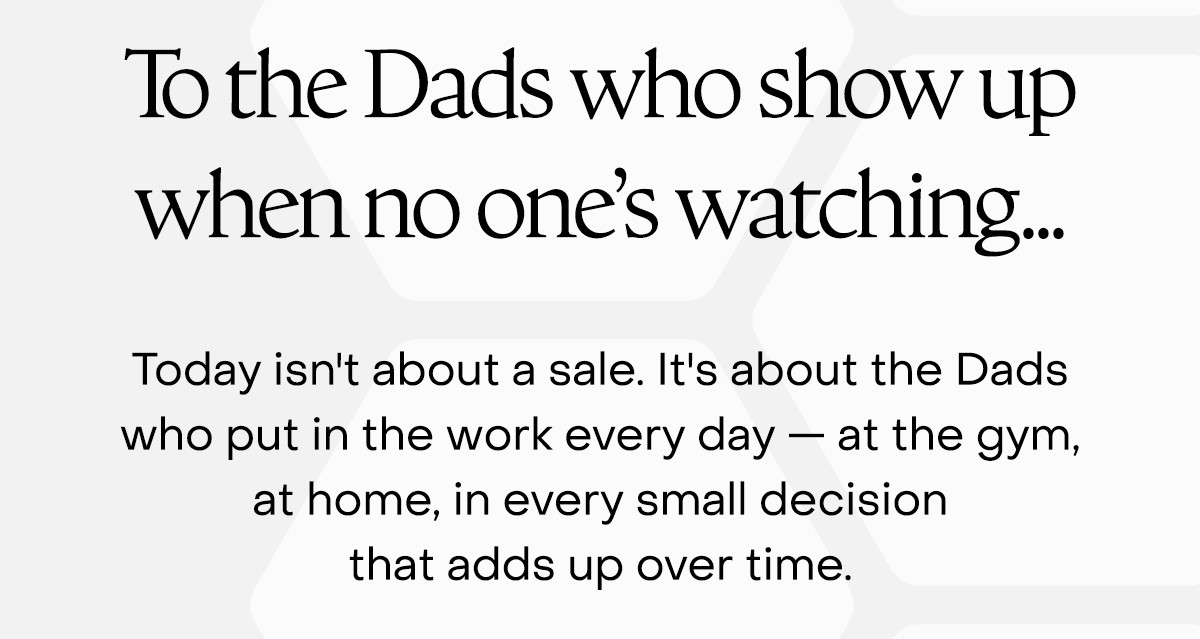 To the Dads who show up when no one's watching... Today isn't about a sale. It's about the dads who put in the work every day — at the gym, at home, in every small decision that adds up over time.  