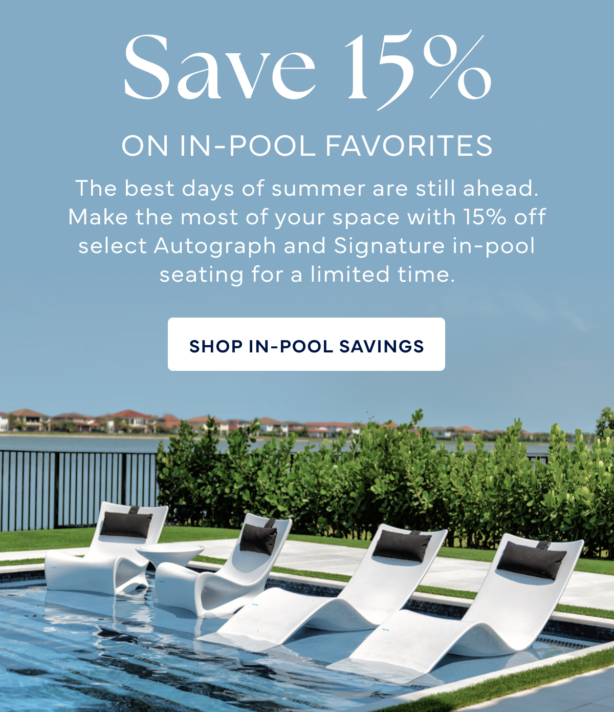 Save 15% The best days of summer are still ahead. Make the most of your space with 15% off select Autograph and Signature in-pool seating for a limited time. SHOP IN-POOL SAVINGS