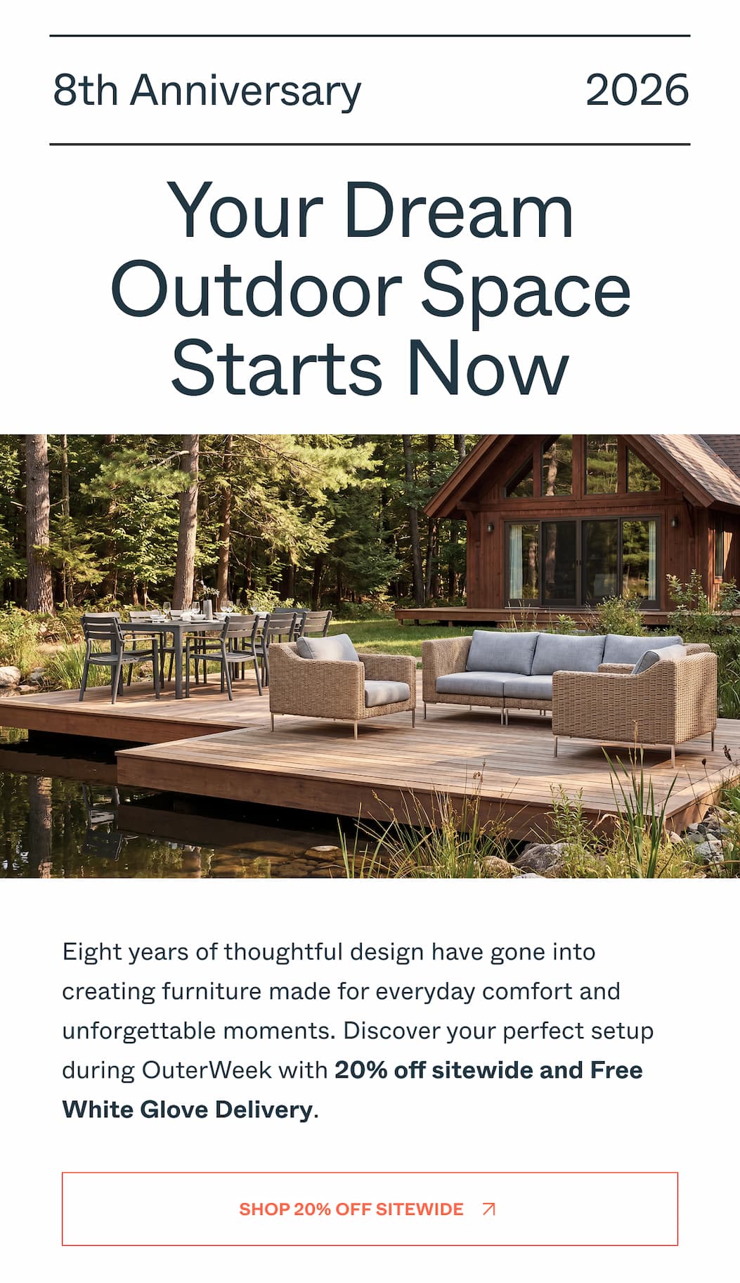 8th Anniversary 2026 Your Dream Outdoor Space Starts Now Eight years of thoughtful design have gone into creating furniture made for everyday comfort and unforgettable moments. Discover your perfect setup during OuterWeek with 20% off sitewide and Free White Glove Delivery. Shop 20% Off Sitewide