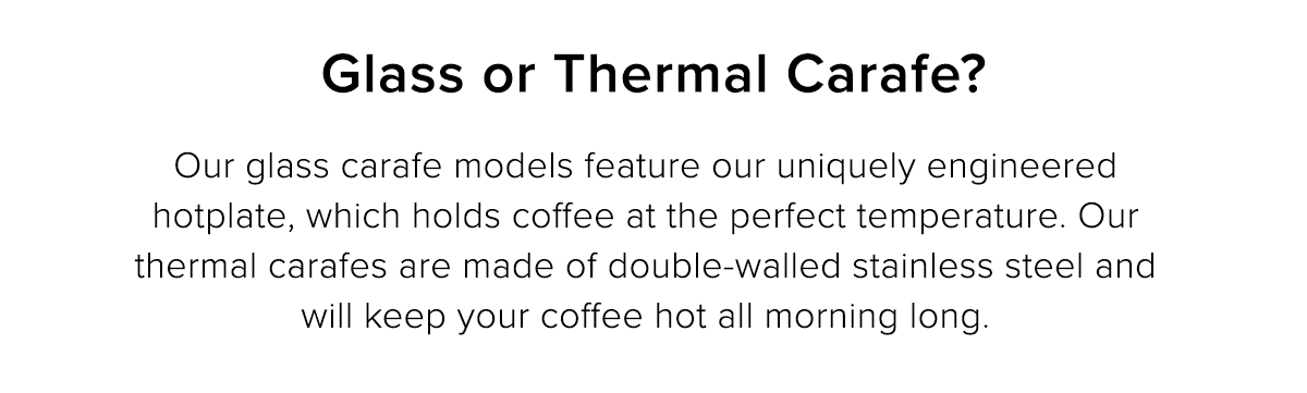 Glass or Thermal Carafe? Our glass carafe models feature our uniquely engineered hotplate, which holds coffee at the perfect temperature. Our thermal carafes are made of double-walled stainless steel and will keep your coffee hot all morning long.