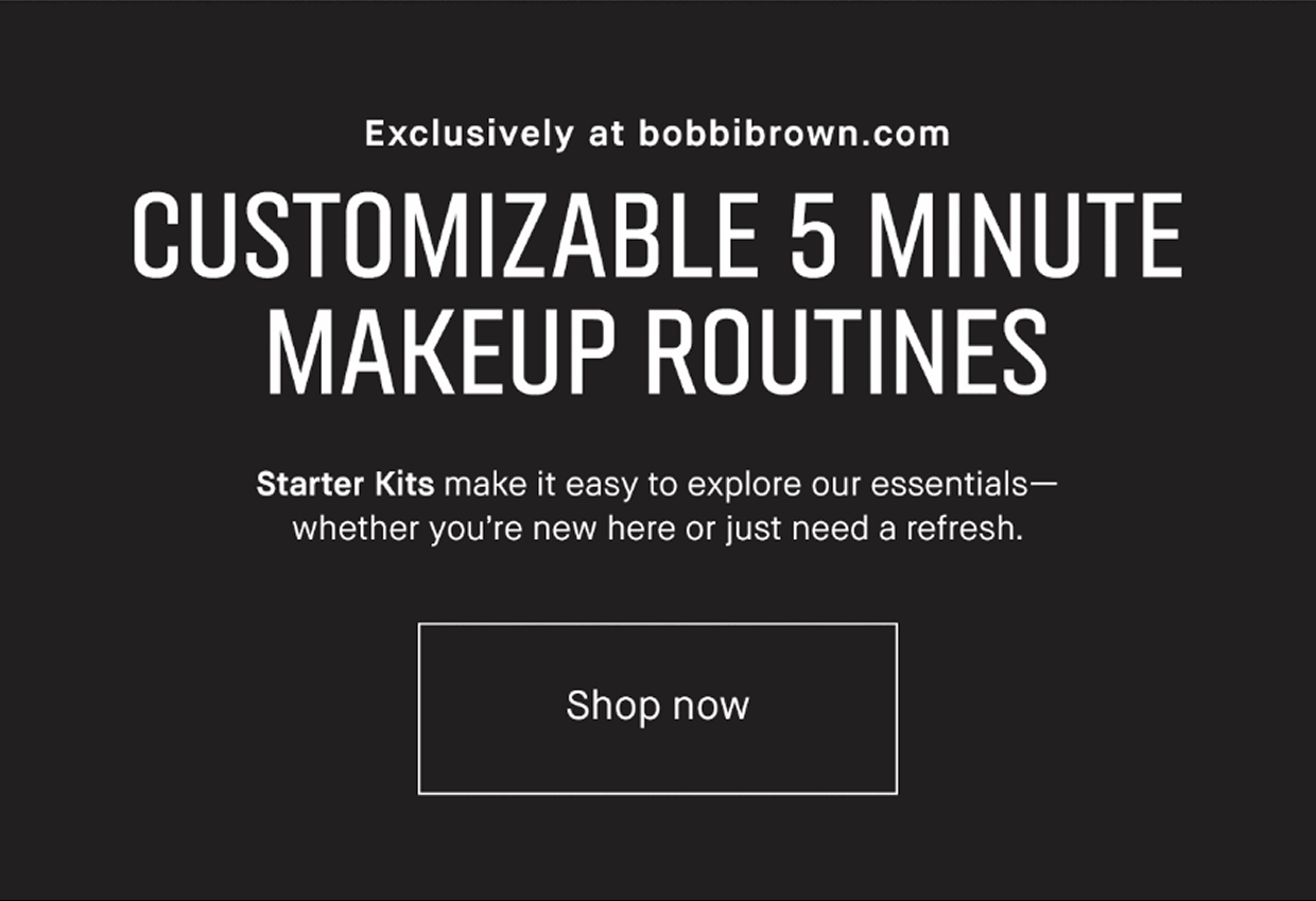 Exclusively at bobbibrown.com | CUSTOMIZABLE 5 MINUTE MAKEUP ROUTINES Starter Kits make it easy to explore our essentials – whether you’re new here or just need a refresh. Shop now 