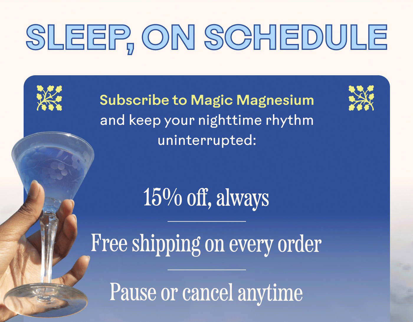 SLEEP, ON SCHEDULE Subscribe to Magic Magnesium and keep your nighttime rhythm uninterrupted: 15% off, always Free shipping on every order Pause or cancel anytime