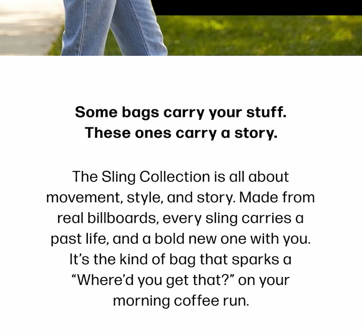 Some bags carry your stuff. These ones carry a story. The Sling Collection is all about movement, style, and story. Made from real billboards, every sling carries a past life, and a bold new one with you. It’s the kind of bag that sparks a “Where’d you get that?” on your morning coffee run.