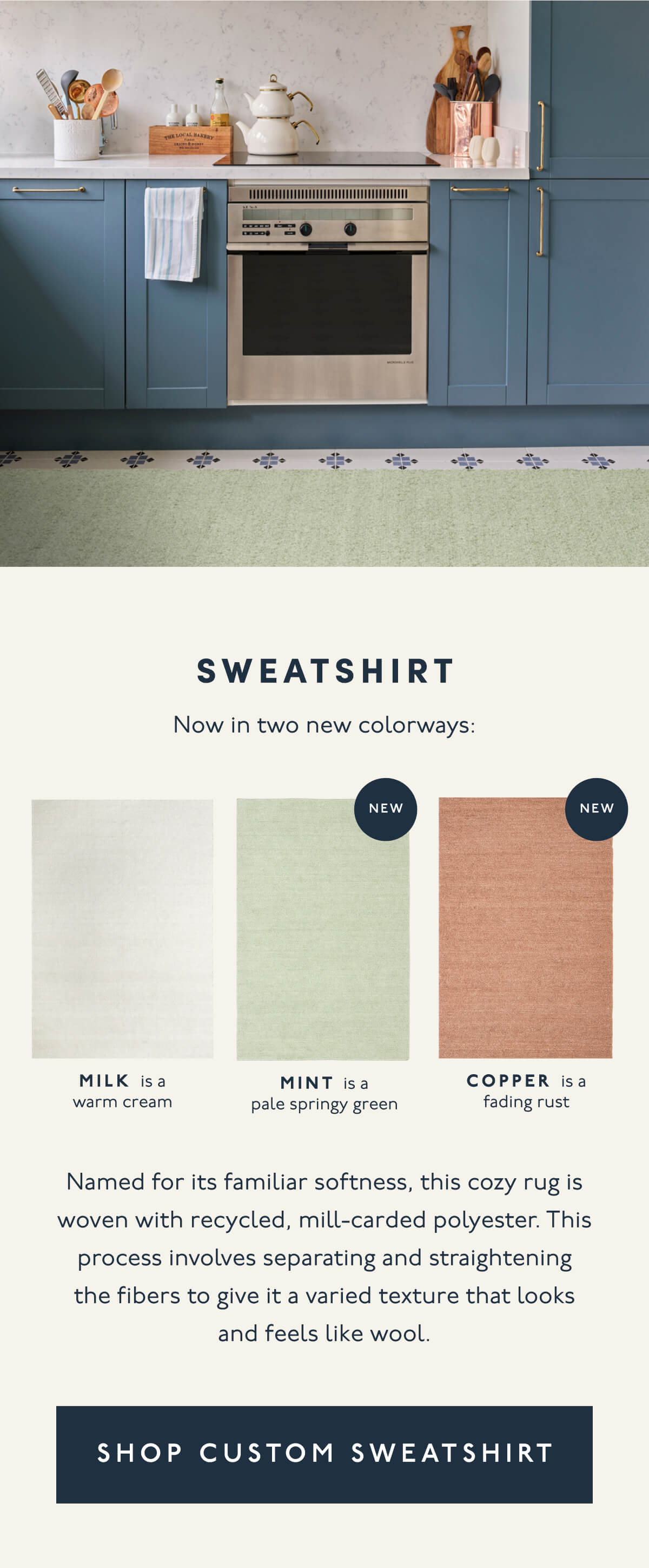 SWEATSHIRT | Now in two new colorways: MILK is a warm cream | MINT is a pale springy green (New) | Copper is a fading rust (New) | Named for its familiar softness, this cozy rug is woven with recycled, mill-carded polyester. This process involves separating and straightening the fibers to give it a varied texture that looks and feels like wool. | [ SHOP CUSOMT SWEATSHIRT ]