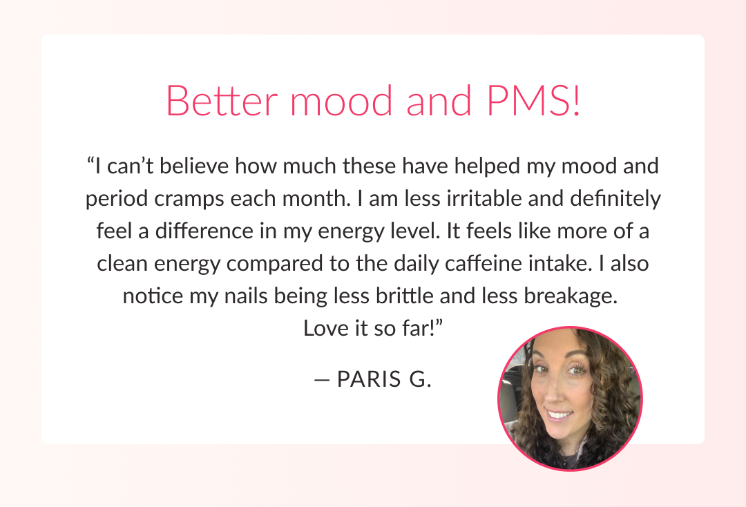 Better mood and PMS! “I can’t believe how much these have helped my mood and period cramps each month. I am less irritable and definitely feel a difference in my energy level. It feels like more of a clean energy compared to the daily caffeine intake. I also notice my nails being less brittle and less breakage.  Love it so far!”  — Paris G. 