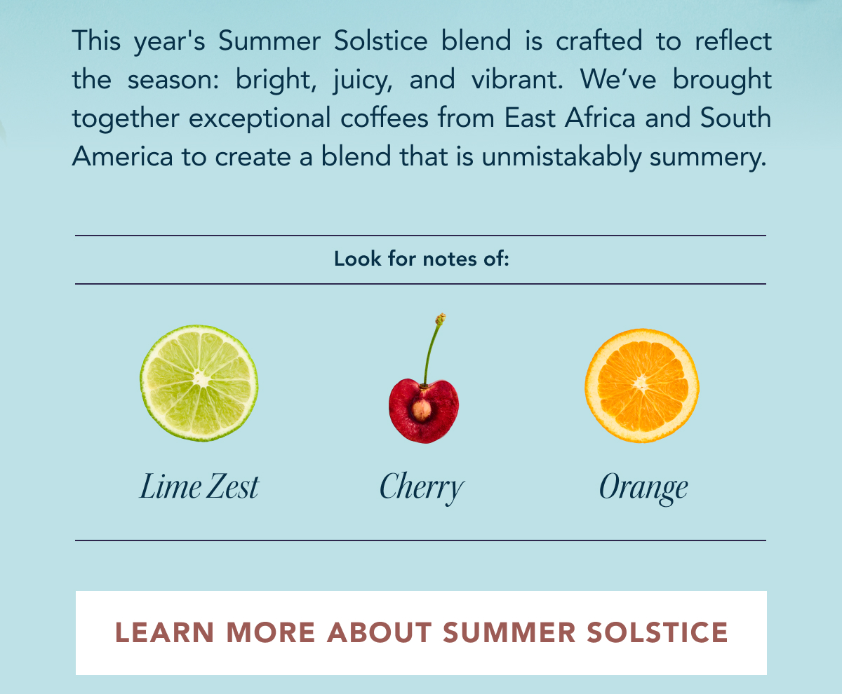 This year's Summer Solstice blend is crafted to reflect the season: bright, juicy, and vibrant. We’ve brought together exceptional coffees from East Africa and South America to create a blend that is unmistakably summery. Look for notes of: Lime Zest, Cherry, Orange | LEARN MORE ABOUT SUMMER 
