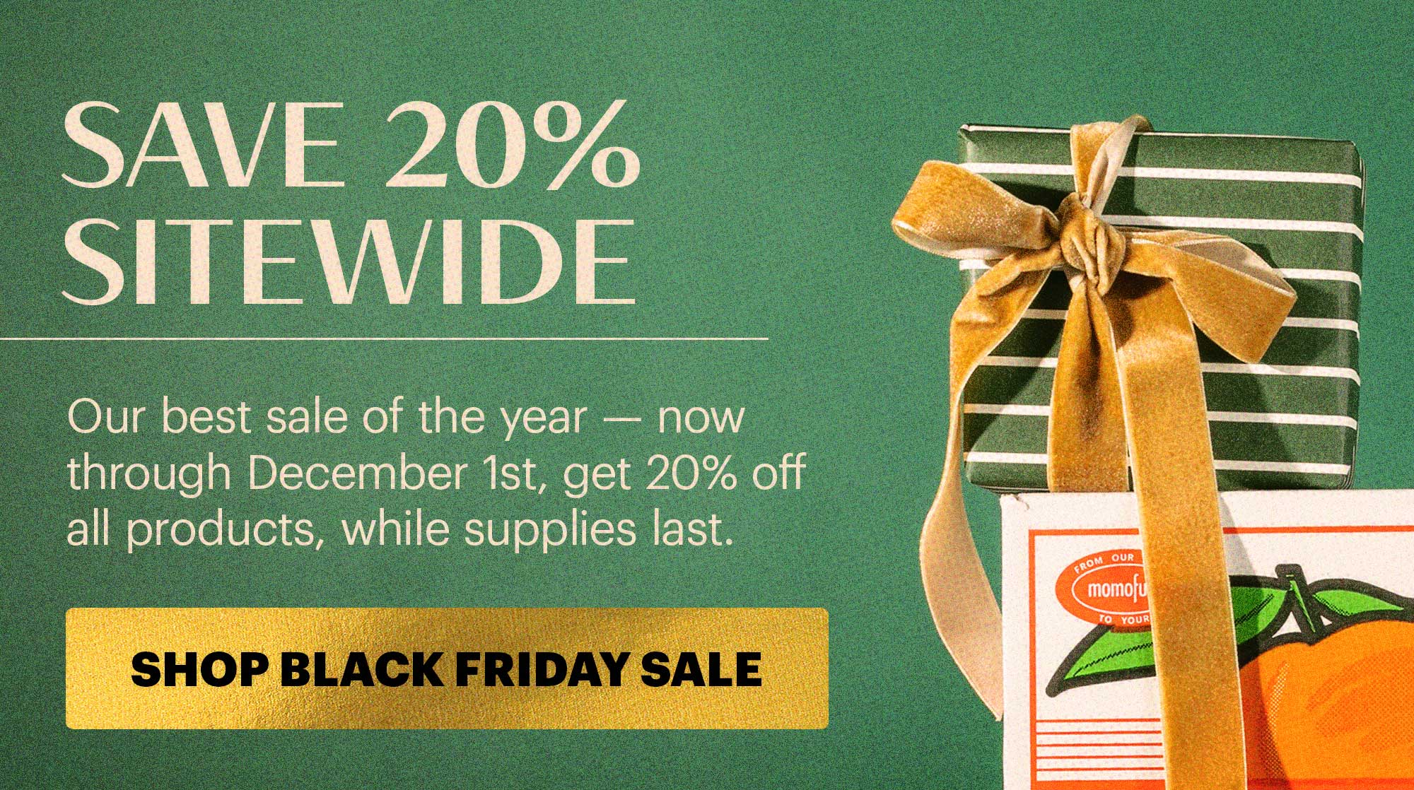 SAVE 20% SITEWIDE  Our best sale of the year — now through December 1st, get 20% off all products, while supplies last.  CTA: SHOP BLACK FRIDAY SALE  TAG: SAVE 20% SITEWIDE 