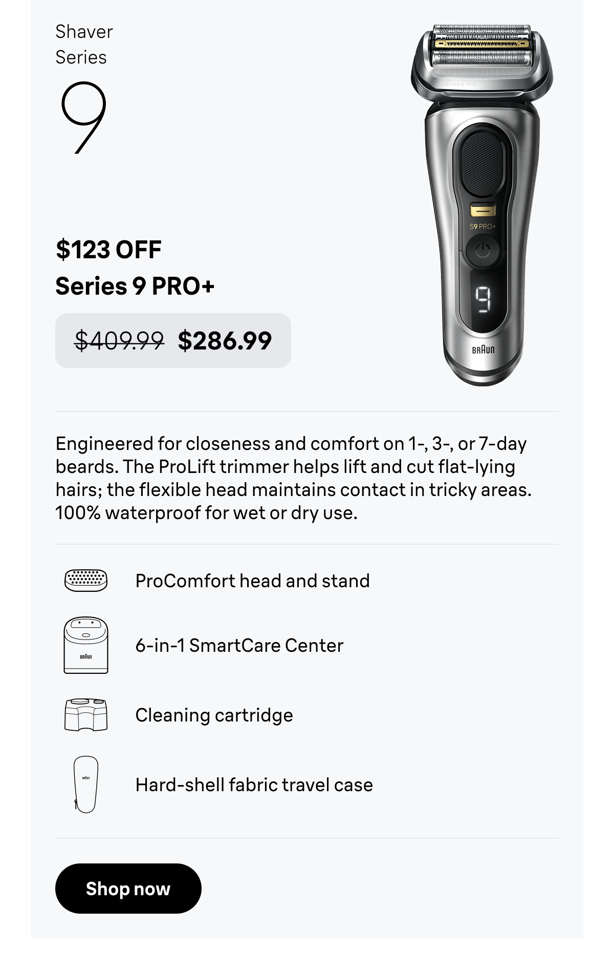 Shaver Series 9 - $123 OFF. Series 9 PRO+ - was $409.99, now $286.99. Engineered for closeness and comfort on 1-, 3-, or 7-day beards. The ProLift trimmer helps lift and cut flat-lying hairs; the flexible head maintains contact in tricky areas. 100% waterproof for wet or dry use. ProComfort head and stand; 6-in-1 SmartCare Center; Cleaning cartridge; Hard-shell fabric travel case. Shop now