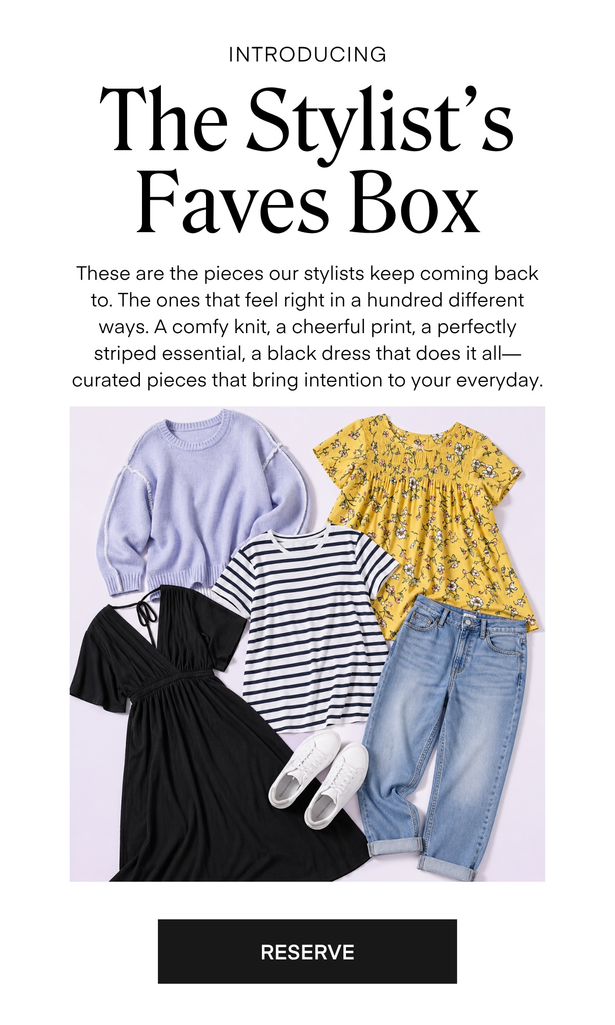 The Stylist’s Faves Box



These are the pieces our stylists keep coming back to. The ones that feel right in a hundred different ways. A comfy knit, a cheerful print, a perfectly striped essential, a black dress that does it all—curated pieces that bring intention to your everyday.