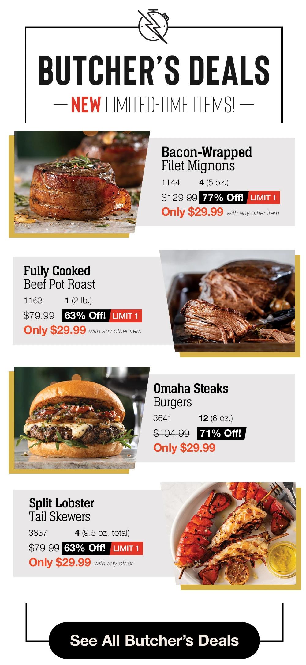 BUTCHER’S DEALS
- NEW LIMITED-TIME ITEMS! -

Bacon-Wrapped _Filet Mignons_
1144        4 (5 oz.)
$129.99    77% Off! _		LIMIT 1
Only $29.99 with any other item

Fully Cooked
Beef Pot Roast_
1163          1 (2 lb.)
$79.99	63% Off! _ _	LIMIT 1
Only $29.99 with any other item

Omaha Steaks
Burgers_
3641            12 (6 oz.)
$104.99 	71% Off! _
Only $29.99

Split Lobster
Tail Skewers_
3837          4 (9.5 oz. total)
$79.99      63% Off! _ _	LIMIT 1
Only $29.99 with any other item

See All Butchers Deals