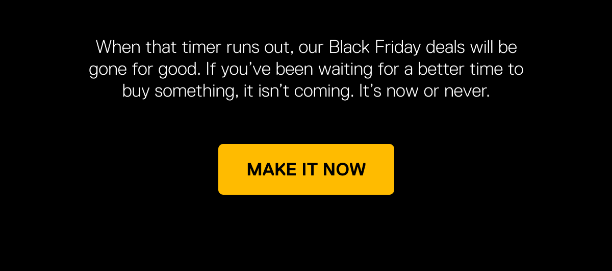 When the timer runs out, our Black Friday deals will be gone for good.