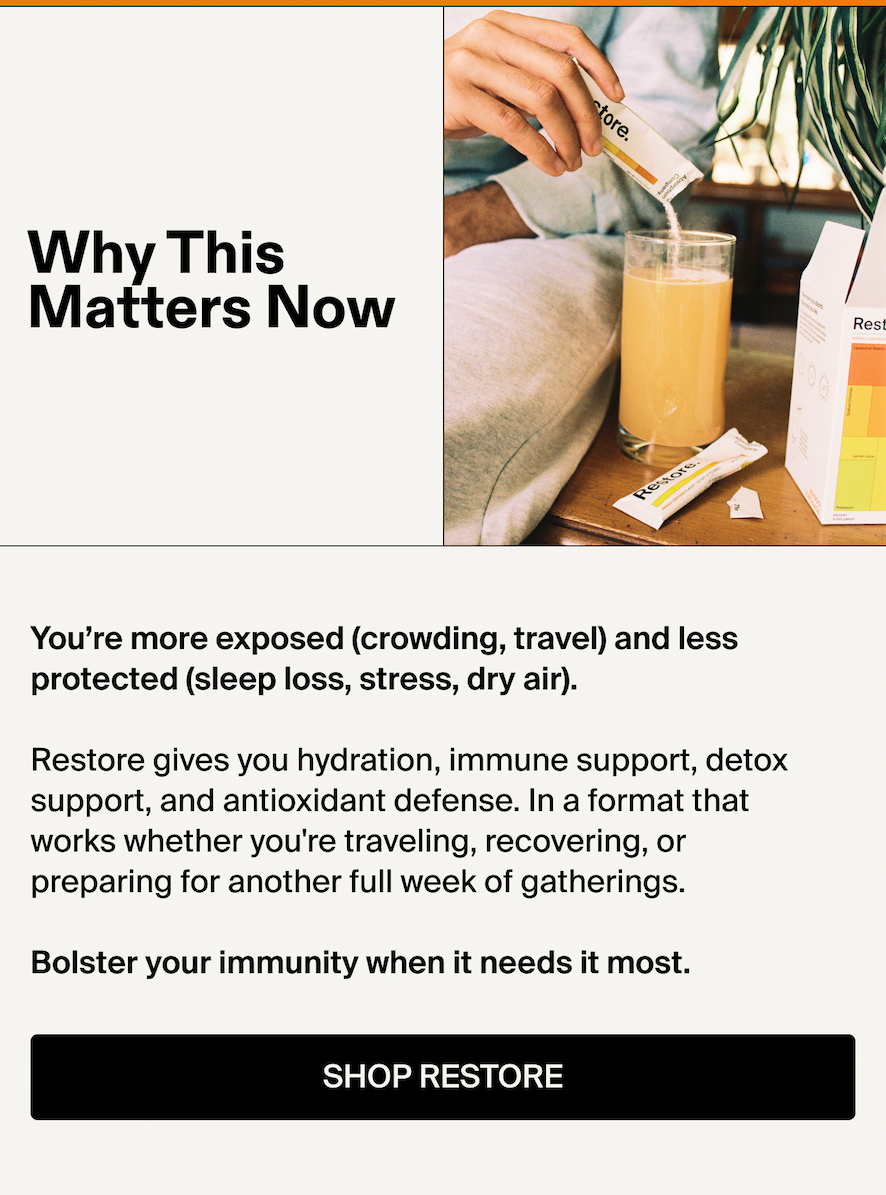 Why This Matters Now  You’re more exposed (crowding, travel) and less protected (sleep loss, stress, dry air). Restore gives you hydration, immune support, detox support, and antioxidant defense. In a format that works whether you're traveling, recovering, or preparing for another full week of gatherings.  Bolster your immunity when it needs it most.