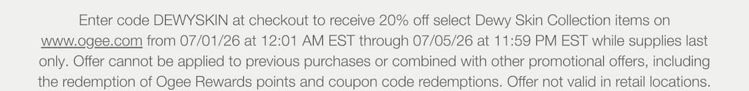 Enter code DEWYSKIN at checkout to receive 20% off select Dewy Skin Collection items on www.ogee.com from 07/01/26 at 12:01 AM EST through 07/05/26 at 11:59 PM EST while supplies last only. Offer cannot be applied to previous purchases or combined with other promotional offers, including the redemption of Ogee Rewards points and coupon code redemptions. Offer not valid in retail locations.