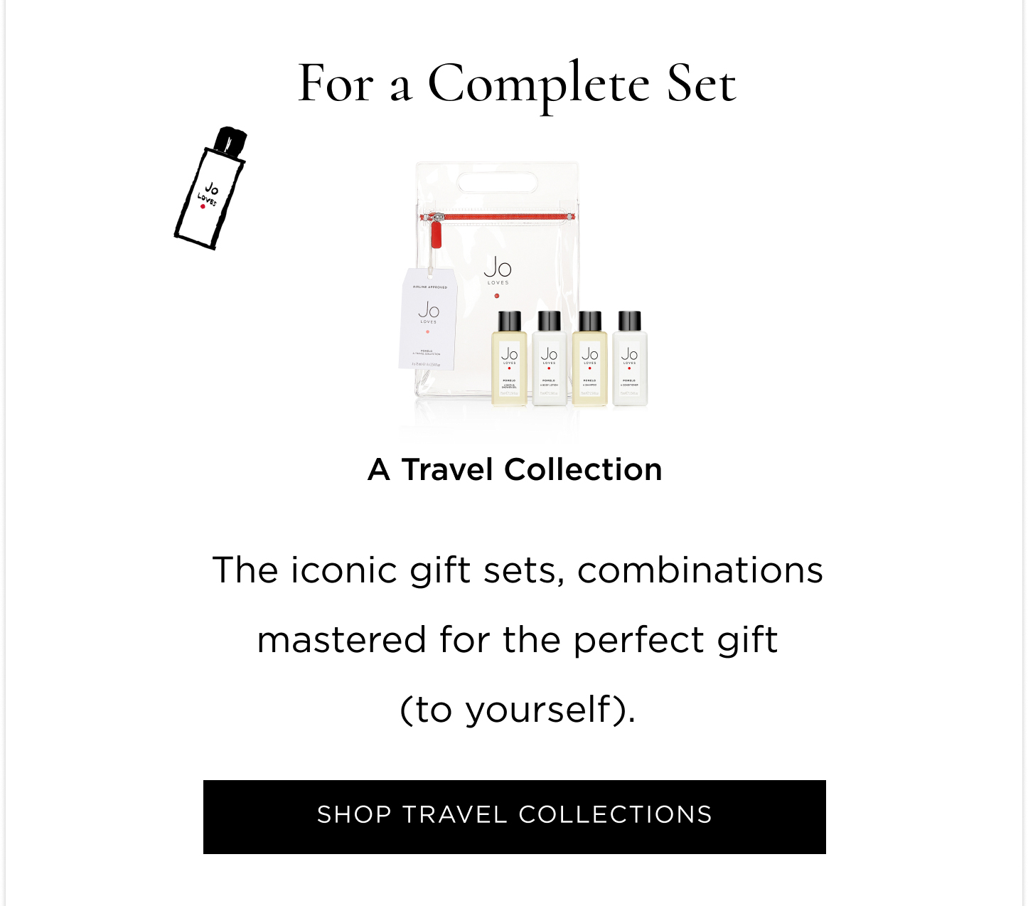 Experiencing Jo Loves for the first time, undecided what new to try first, or just wanting something small from every category? This edit will help you find your next obsession  For a Fragrant Discovery Still in search of your signature scent? Or just wanting to experiment and play with a different one every day of the week? Grab the Fragrance Discovery Collection and spritz away.  For a Luminescent Accessory Fail-safe, yet guaranteed to spark joy; a Home Candle will delight you and anyone you welcome into your home. For something everyone will ask you about     A Fragrance Paintbrush™ puts the power of scent in the palm of your hands and you get the joy of mastering your scent layering. For a Complete Set The iconic gift sets, combinations mastered for the perfect gift (to yourself). For a Spa Ritual at Home The undeniable pamper duo. A Bath & Shower Gel and Lotion Set gives you permission to take some scented time out.