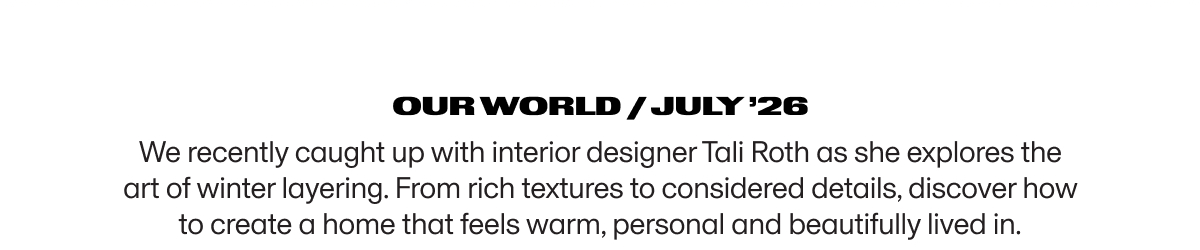 Our World / JULY ’26 | We recently caught up with interior designer Tali Roth as she explores the art of winter layering. From rich textures to considered details, discover how to create a home that feels warm, personal and beautifully lived in.