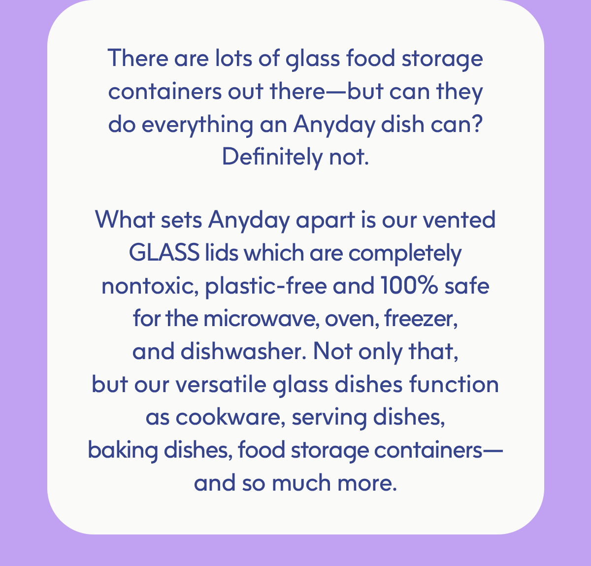 There are lots of glass food storage containers out there— but can they do everything an Anyday dish can? Definitely not.   What sets Anyday apart is our **vented GLASS lids** which are completely **nontoxic, plastic-free** and **100% safe** for the microwave, oven, freezer, and dishwasher. Not only that, but our versatile glass dishes function as cookware, serving dishes, baking dishes, food storage containers —and so much more.