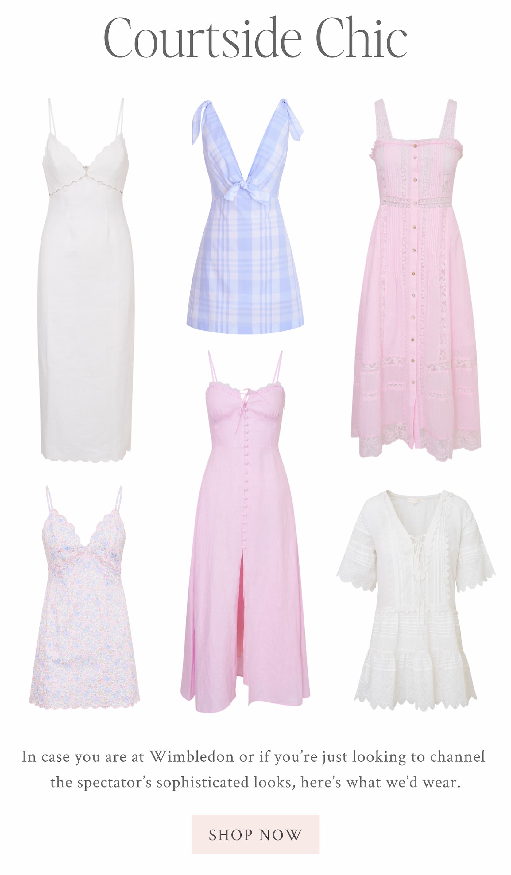 Courtside Chic In case you are at Wimbledon or if you’re just looking to channel the spectator’s sophisticated looks, here’s what we’d wear.  <SHOP THE EDIT>