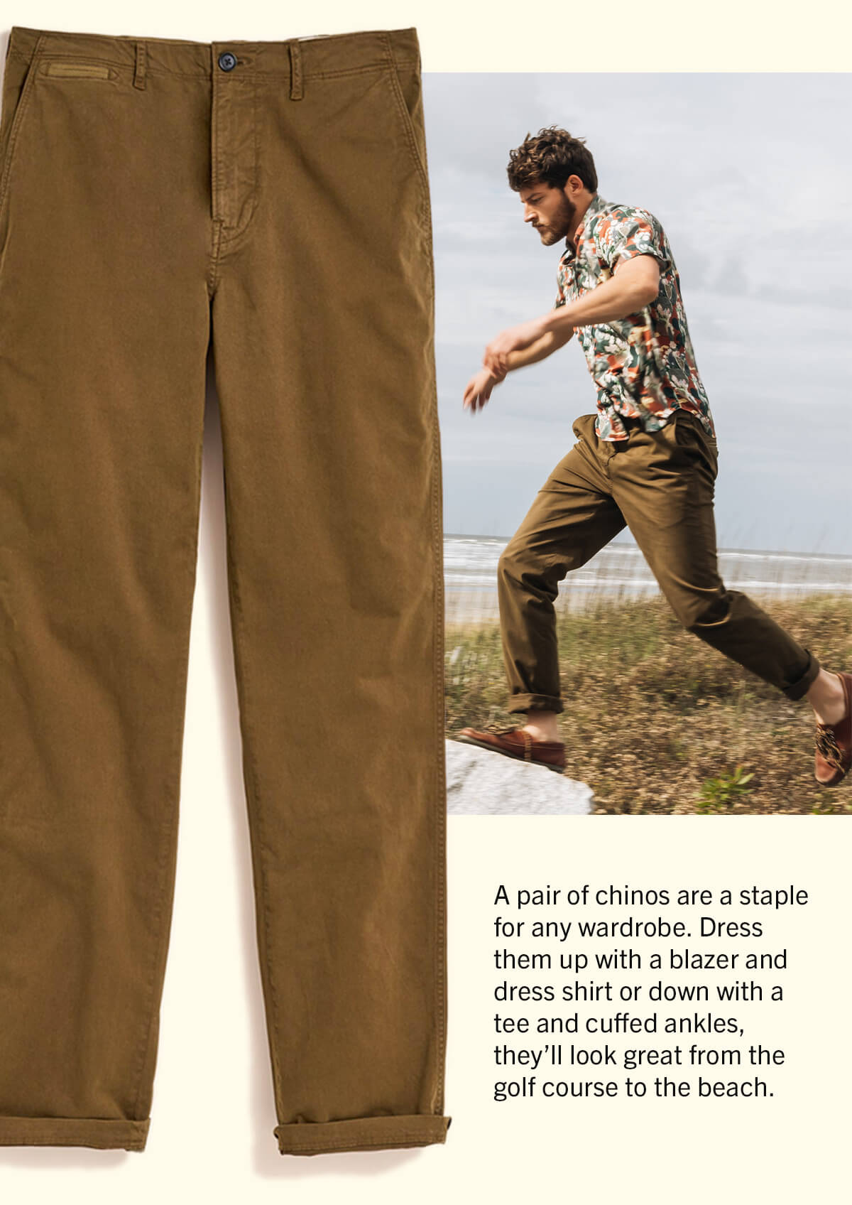 A pair of chinos are a staple for any wardrobe. Dress them up with a blazzer and dress shirt or down with a tee and cuffed ankles, they'll look great from the golf course to the beach.