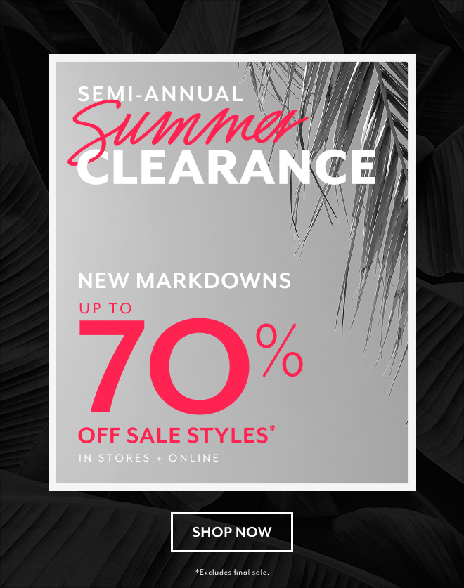 SEMI-ANNUAL SUMMER CLEARANCE NEW MARKDOWNS UP TO 70% OFF SALE STYLES* IN STORES + ONLINE SHOP NOW *EXCLUDES FINAL SALE