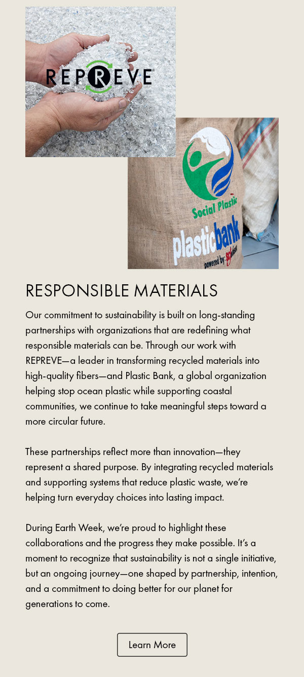 Repreve Plastic Bank Responsible Materials Our commitment to sustainability is built on long-standing partnerships with organizations that are redefining what responsible materials can be. Through our work with REPREVE—a leader in transforming recycled materials into high-quality fibers—and Plastic Bank, a global organization helping stop ocean plastic while supporting coastal communities, we continue to take meaningful steps toward a more circular future.  These partnerships reflect more than innovation—they represent a shared purpose. By integrating recycled materials and supporting systems that reduce plastic waste, we’re helping turn everyday choices into lasting impact.  During Earth Week, we’re proud to highlight these collaborations and the progress they make possible. It’s a moment to recognize that sustainability is not a single initiative, but an ongoing journey—one shaped by partnership, intention, and a commitment to doing better for our planet for generations to come. Learn More