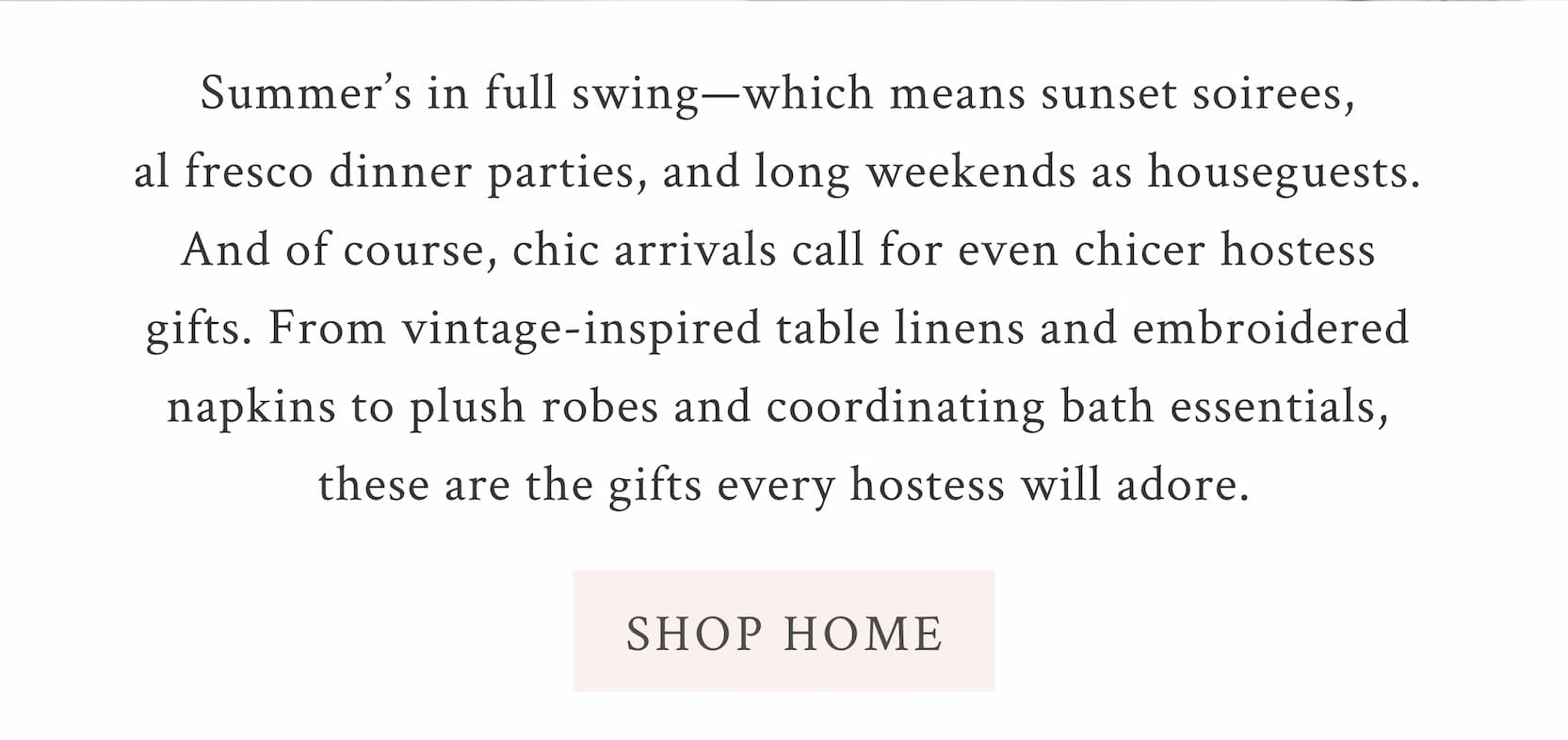 Summer’s in full swing—which means sunset soirees, al fresco dinner parties, and long weekends as houseguests. And of course, chic arrivals call for even chicer hostess gifts . From vintage-inspired table linens and embroidered napkins to plush robes and coordinating bath essentials, these are the gifts every hostess will adore. <SHOP HOME>