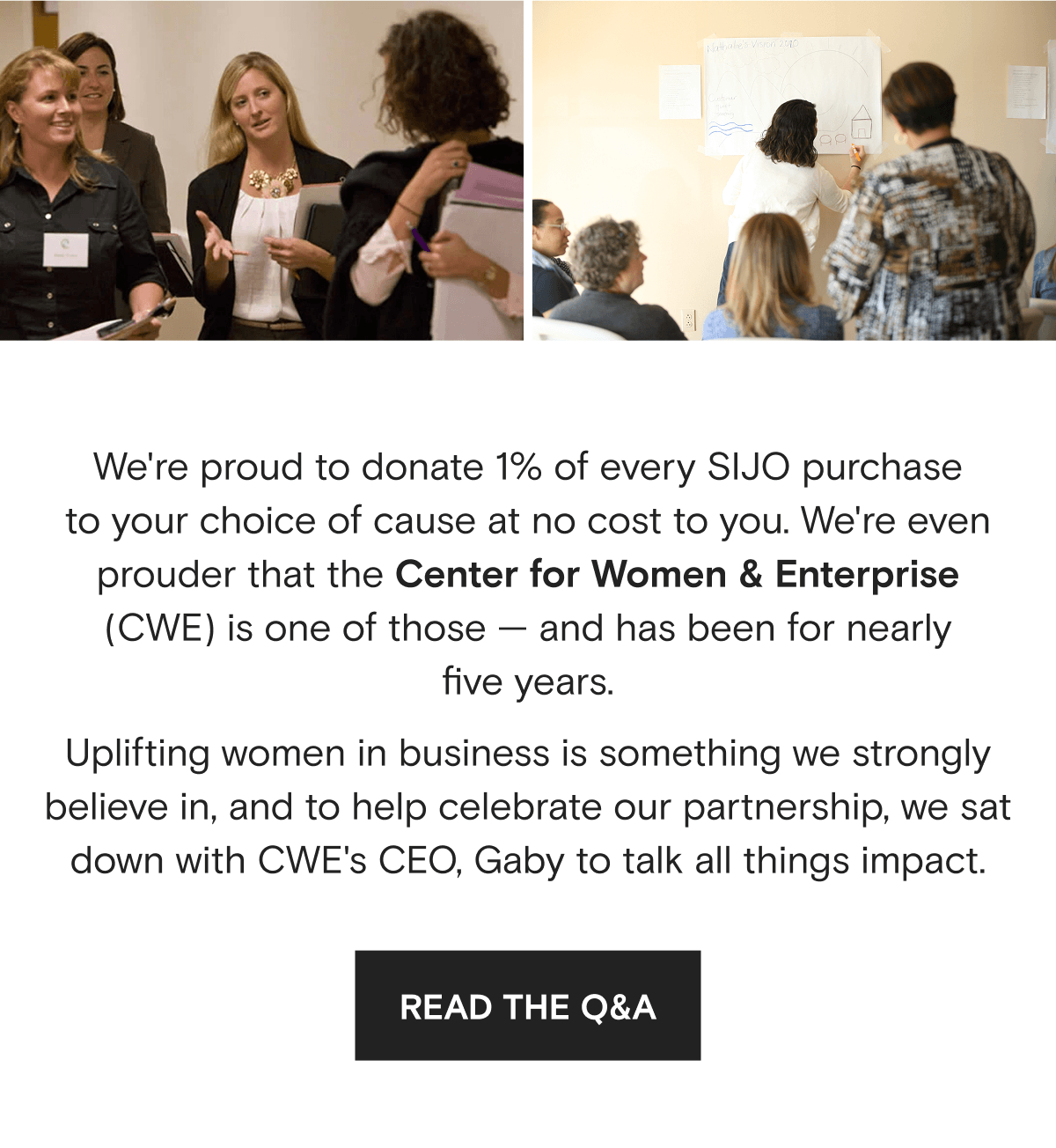 We're proud to donate 1% of every SIJO purchase to your choice of cause at no cost to you. We're even prouder that the Center for Women & Enterprise (CWE) is one of those — and has been for nearly five years. Uplifting women in business is something we strongly believe in, and to help celebrate our partnership, we sat down with CWE's CEO, Gaby to talk all things impact. | READ THE Q&A