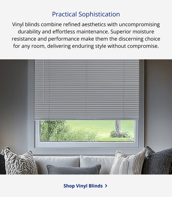 Practical Sophistication | Vinyl blinds combine refined aesthetics with uncompromising durability and effortless maintenance. Superior moisture resistance and performance make them the discerning choice for any room, delivering enduring style without compromise. | SHOP VINYL BLINDS >