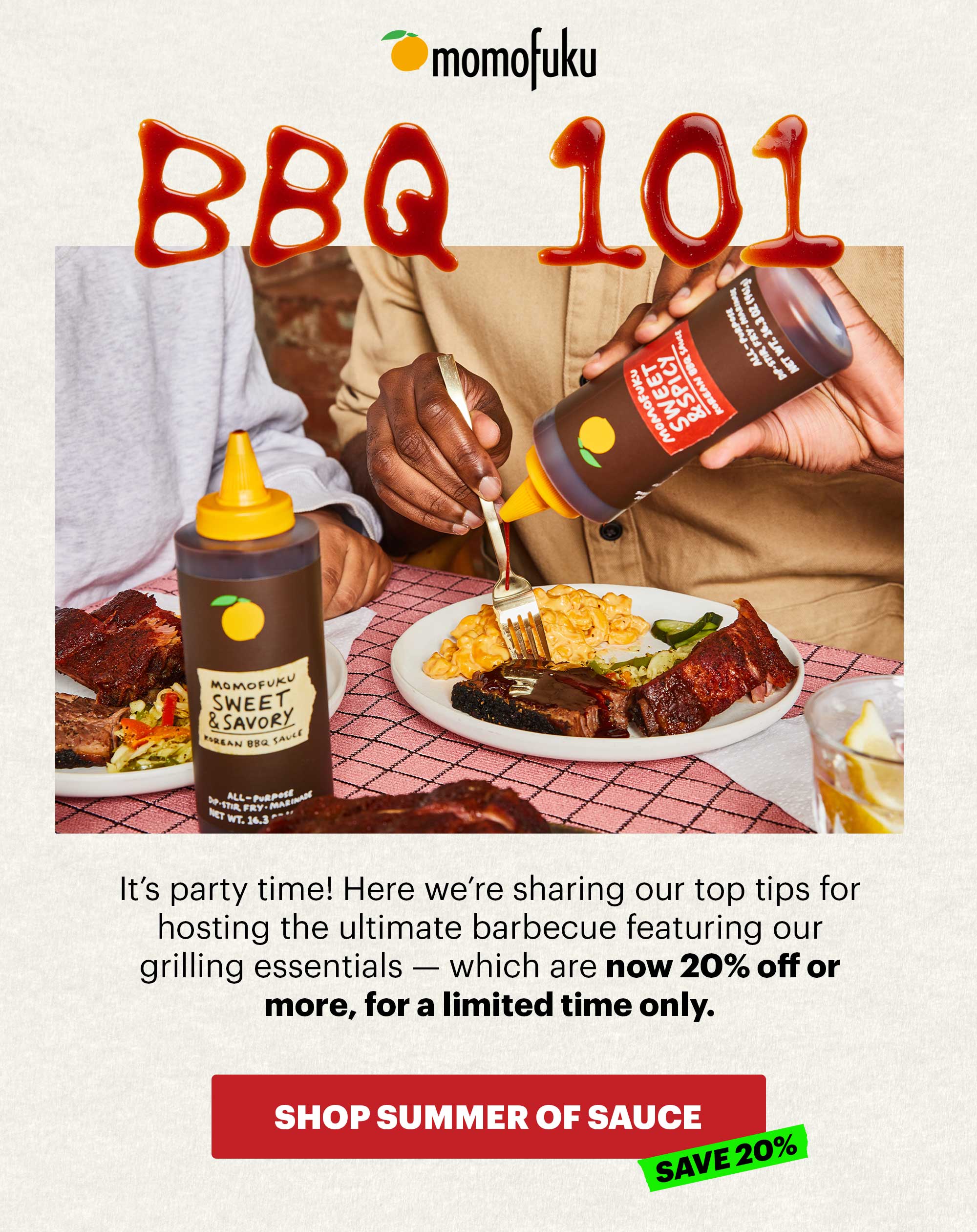 Header: BBQ 101  Sub-header: It’s party time! Here we’re sharing our top tips for hosting the ultimate barbecue featuring our grilling essentials — which are now 20% off or more, for a limited time only.   CTA: SHOP SUMMER OF SAUCE SALE. SAVE 20%
