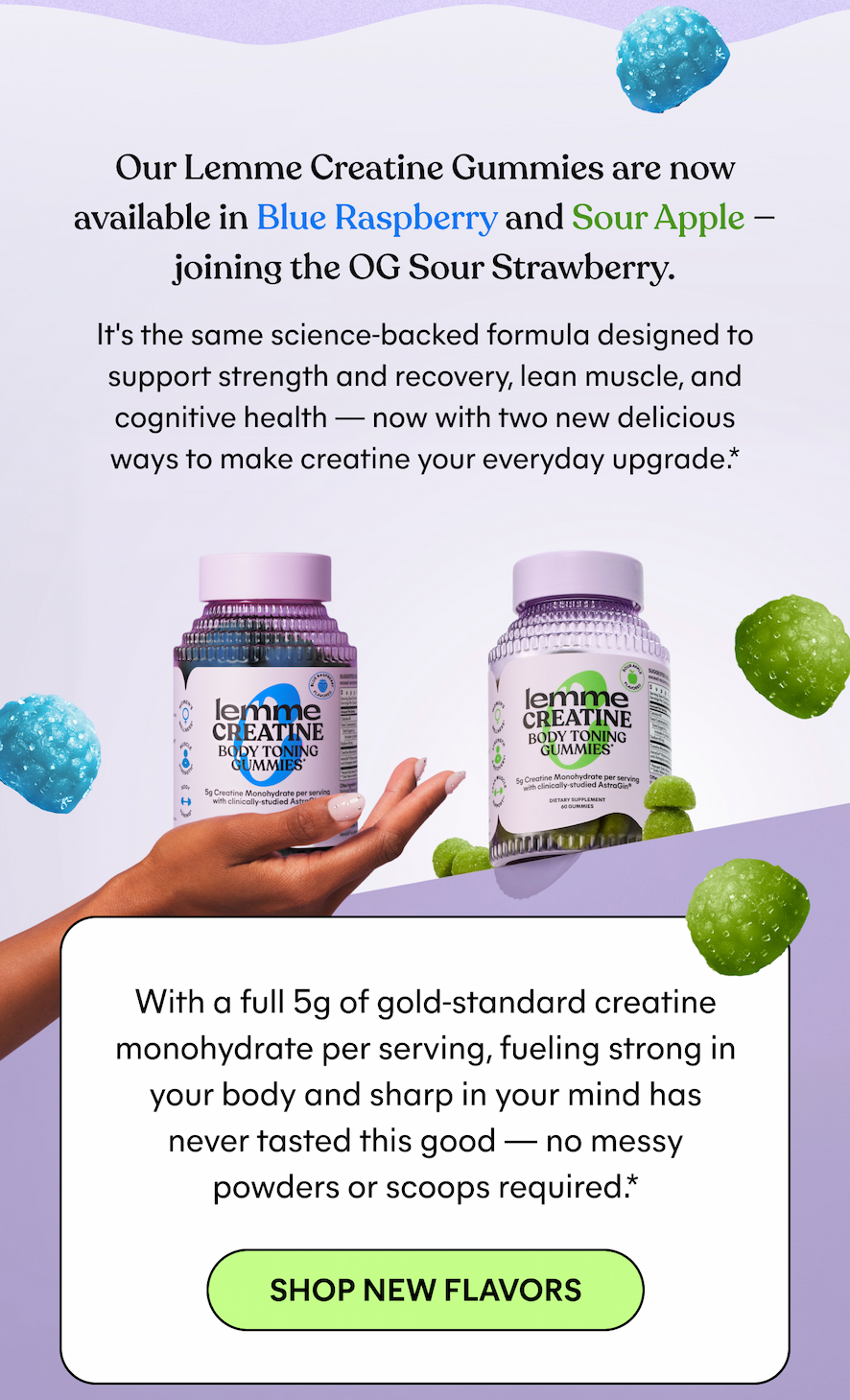 Our Lemme Creatine Gummies are now  available in Blue Raspberry and Sour Apple —  joining the OG Sour Strawberry.  It's the same science-backed formula designed to  support strength and recovery, lean muscle, and  cognitive health — now with two new delicious  ways to make creatine your everyday upgrade.*  With a full 5g of gold-standard creatine  monohydrate per serving, fueling strong in  your body and sharp in your mind has  never tasted this good — no messy  powders or scoops required.*  -- SHOP NEW FLAVORS