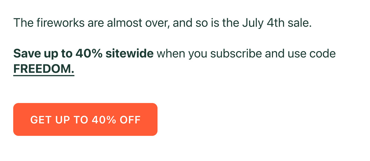 The fireworks are almost over, and so is the July 4th sale.  Save up to 40% sitewide when you subscribe and use code FREEDOM.  GET UP TO 40% OFF