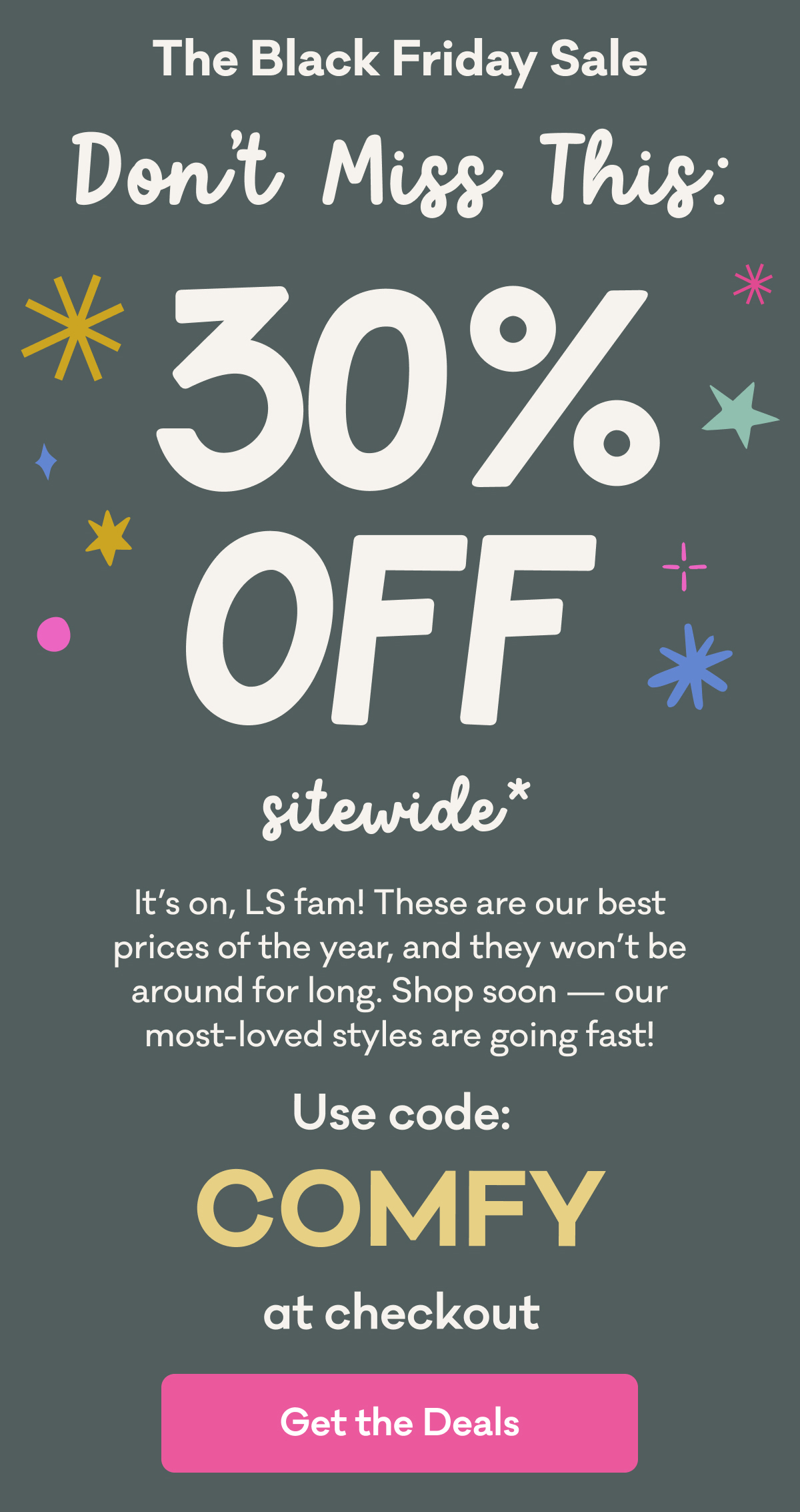 The Black Friday Sale | Don't Miss This: 30% Off sitewide* | It’s on, LS fam! These are our best prices of the year, and they won’t be around for long. Shop soon — our most-loved styles are going fast! | Use code: COMFY at checkout | Get the Deals