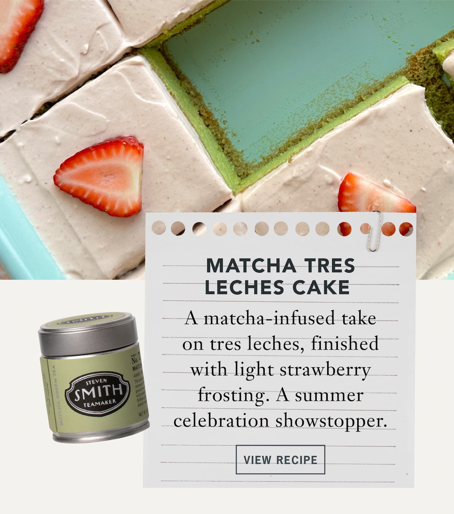 Matcha Tres Leches Cake   A matcha-infused take on tres leches, finished with light strawberry frosting. A summer celebration showstopper.    Button: View Recipe 