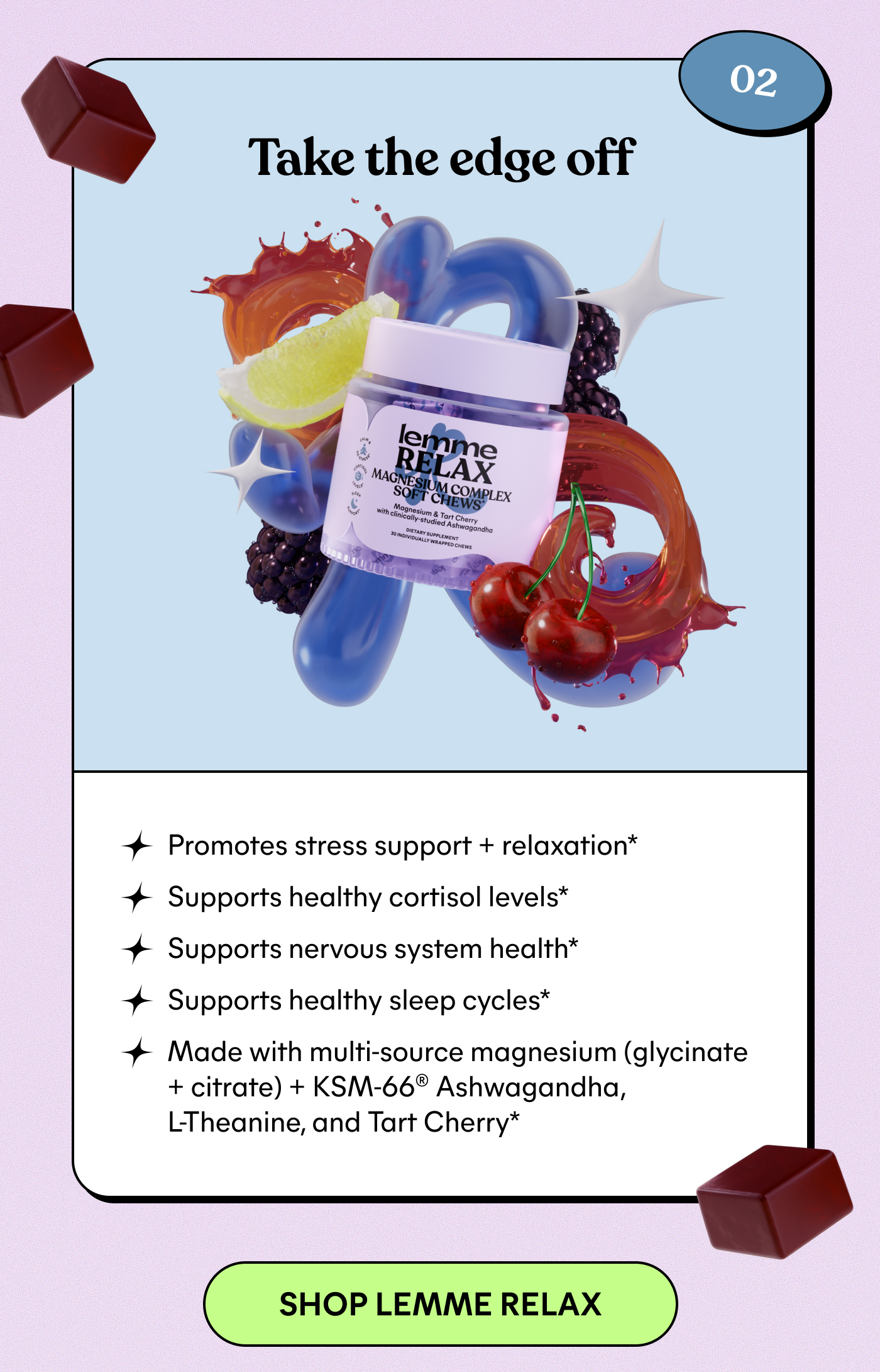02 Take the edge off Promotes stress support + relaxation* Supports healthy cortisol levels* Supports nervous system health* Supports healthy sleep cycles* Made with multi-source magnesium (glycinate + citrate) + KSM-66® Ashwagandha, L-Theanine, and Tart Cherry*  -- SHOP LEMME RELAX