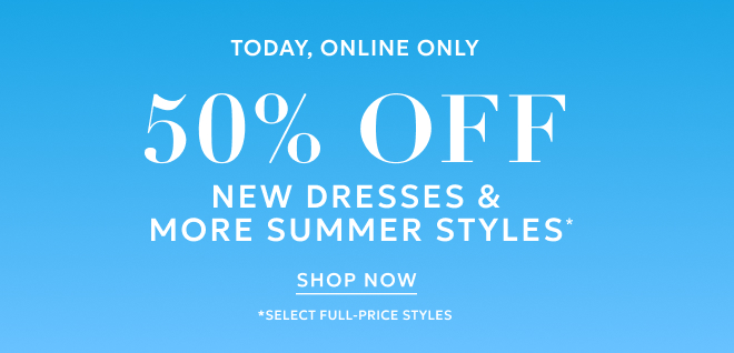TODAY,  ONLINE ONLY 50% OFF NEW DRESSES & MORE SUMMER STYLES* SHOP NOW *SELECT FULL-PRICE STYLES.
