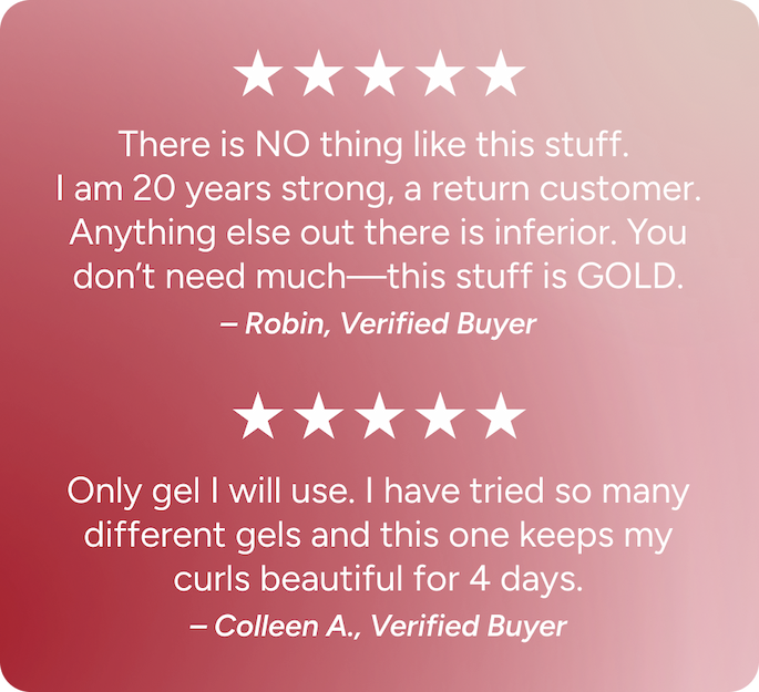Only gel I will use. I have tried so many different gels and this one keeps my curls beautiful for 4 days. -Colleen A. 