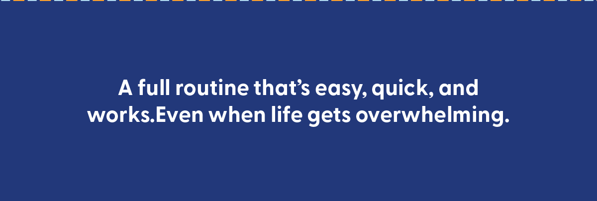 A full routine that's quick, easy, and works. Even when life gets overwhelming. 