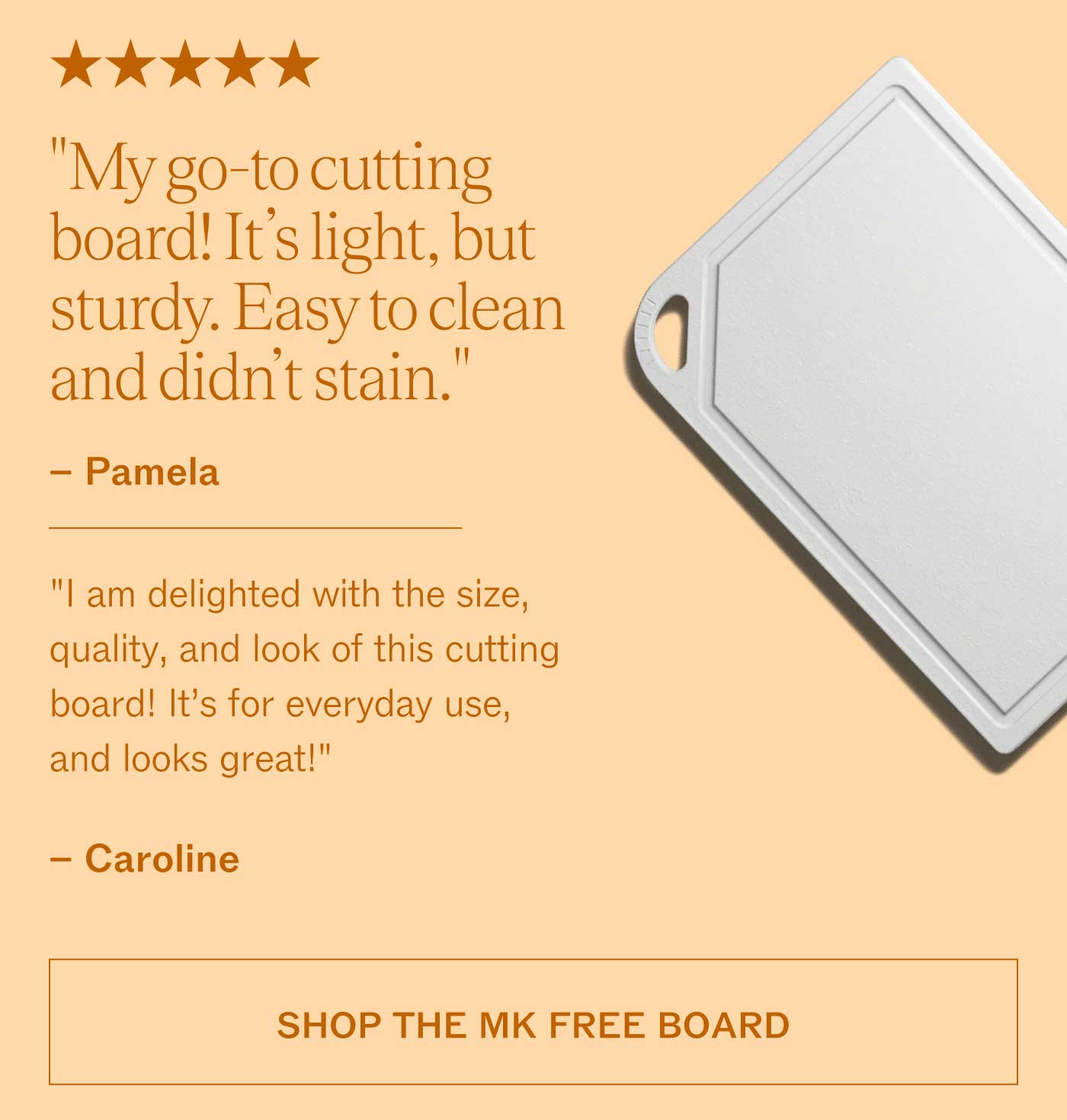 ★★★★★ "My go-to cutting board! It's light, but sturdy. Easy to clean and didn't stain." – Pamela  "I am delighted with the size, quality, and look of this cutting board! It's for everyday use, and looks great!" – Caroline  SHOP THE MK FREE BOARD