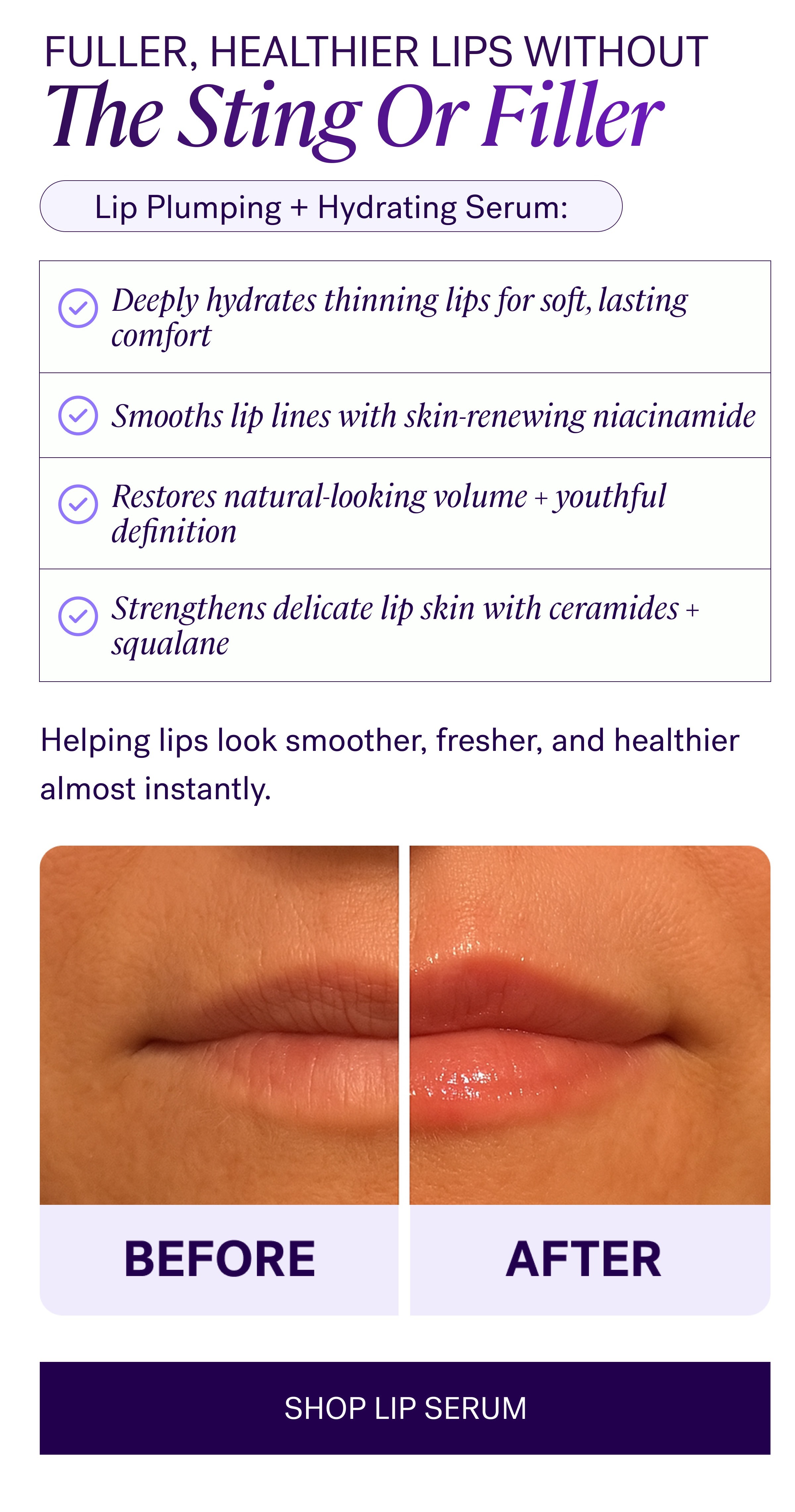 Fuller, Healthier Lips Without The Sting Or Filler Lip Plumping + Hydrating Serum: Deeply hydrates thinning lips for soft, lasting comfort Restores natural-looking volume + youthful definition Strengthens delicate lip skin with ceramides + squalane Helping lips look smoother, fresher, and healthier almost instantly. SHOP LIP SERUM
